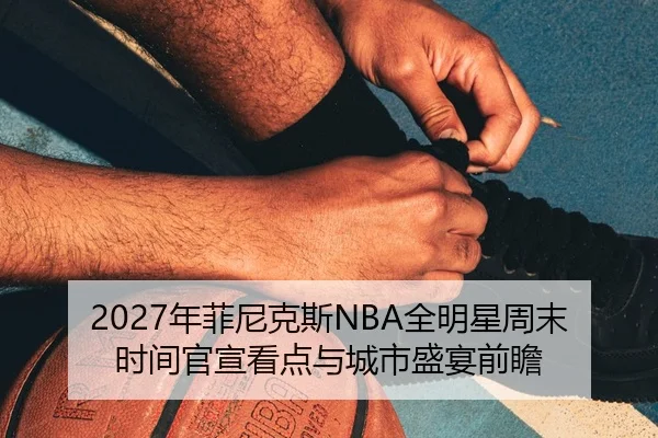 2027年菲尼克斯NBA全明星周末时间官宣看点与城市盛宴前瞻